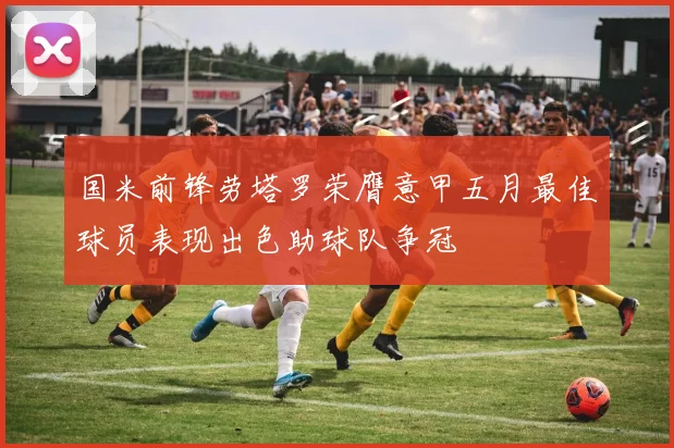 国米前锋劳塔罗荣膺意甲五月最佳球员表现出色助球队争冠