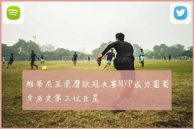 维蒂尼亚荣膺欧冠决赛MVP成为葡萄牙历史第三位巨星