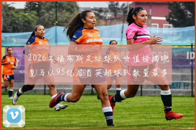 2026年福布斯足坛球队价值榜揭晓皇马以95亿居首英超球队数量最多